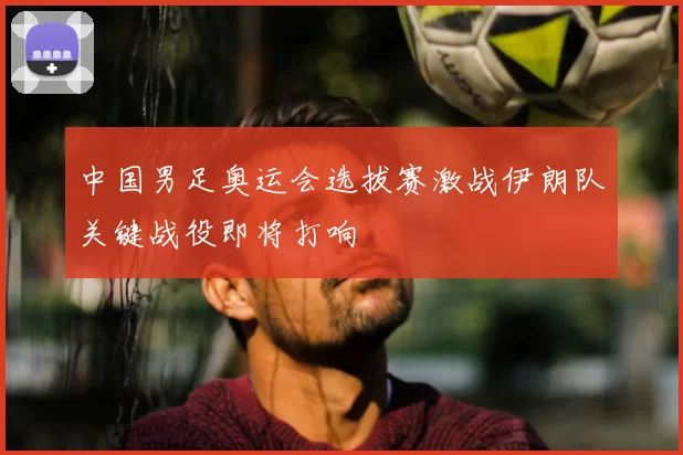 中国男足奥运会选拔赛激战伊朗队关键战役即将打响