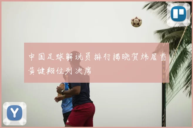 中国足球解说员排行揭晓贺炜居首黄健翔位列次席