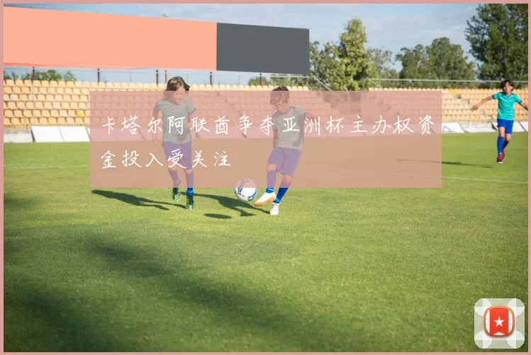 卡塔尔阿联酋争夺亚洲杯主办权资金投入受关注