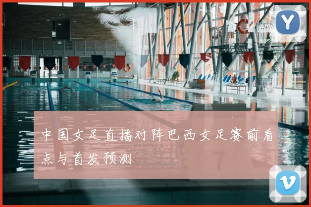 中国女足直播对阵巴西女足赛前看点与首发预测