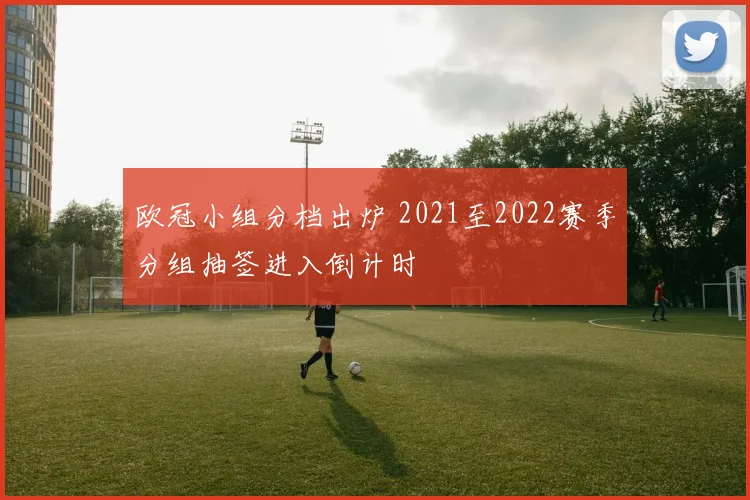 欧冠小组分档出炉 2021至2022赛季分组抽签进入倒计时