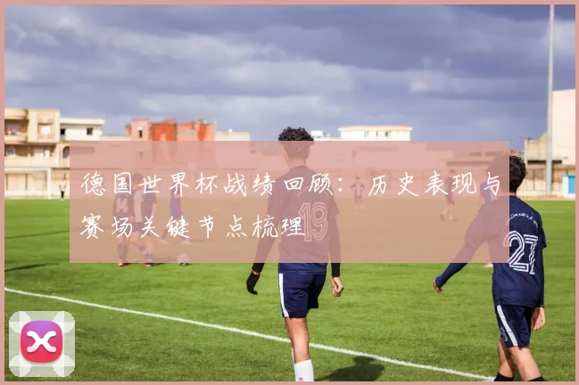 德国世界杯战绩回顾:历史表现与赛场关键节点梳理