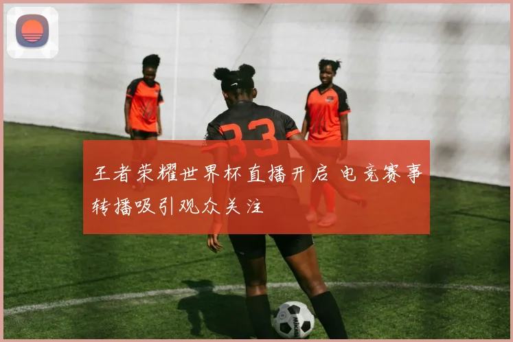 王者荣耀世界杯直播开启 电竞赛事转播吸引观众关注