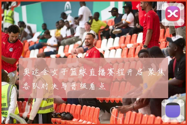 奥运会女子篮球直播赛程开启 聚焦各队对决与晋级看点