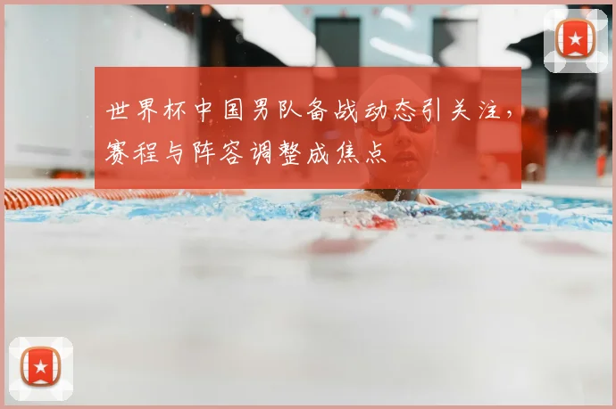 世界杯中国男队备战动态引关注，赛程与阵容调整成焦点