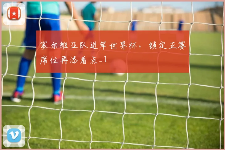 塞尔维亚队进军世界杯,锁定正赛席位再添看点_1