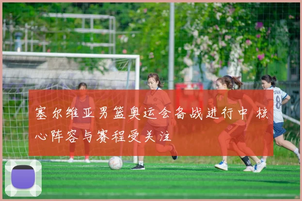 塞尔维亚男篮奥运会备战进行中 核心阵容与赛程受关注