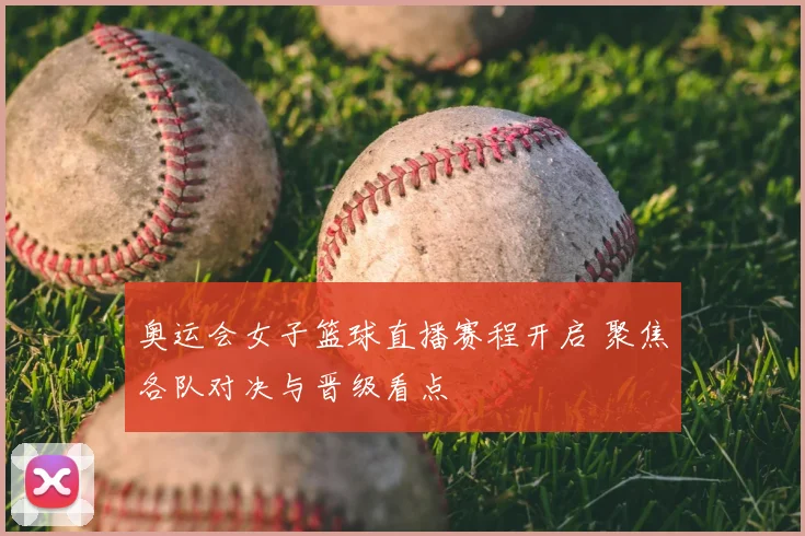 奥运会女子篮球直播赛程开启 聚焦各队对决与晋级看点
