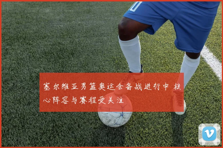 塞尔维亚男篮奥运会备战进行中 核心阵容与赛程受关注