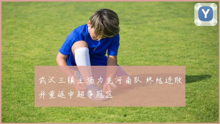 武汉三镇主场力克河南队 终结连败并重返中超争冠区